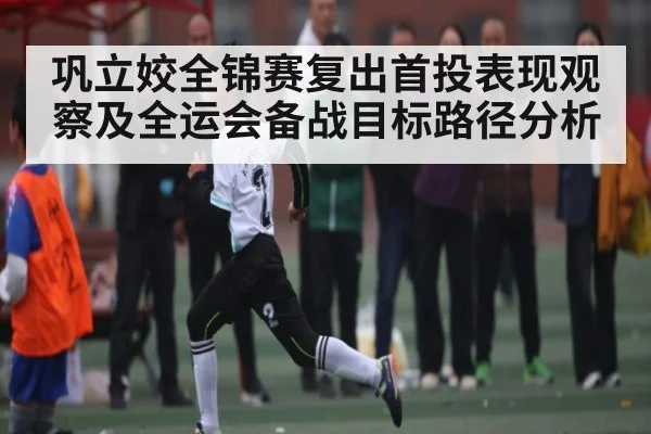 巩立姣全锦赛复出首投表现观察及全运会备战目标路径分析